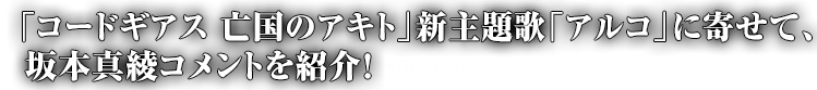 「コードギアス 亡国のアキト」新主題歌「アルコ」に寄せて、坂本真綾コメントを紹介!-Interview-