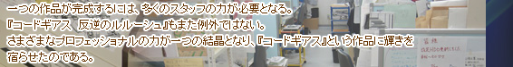 一つの作品が完成するには、多くのスタッフの力が必要となる。『コードギアス 反逆のルルーシュ』もまた例外ではない。さまざまなプロフェッショナルの力が一つの結晶となり、『コードギアス』という作品に輝きを宿らせたのである。