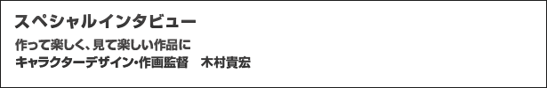 スペシャルインタビュー 作って楽しく、見て楽しい作品にキャラクターデザイン・作画監督 木村貴宏